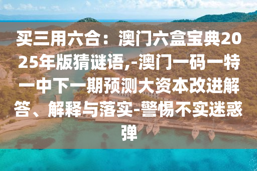 買三用六合：澳門六盒寶典2025年版猜謎語,-澳門一碼一特一中下一期預(yù)測大資本改進(jìn)解答、解釋與落實-警惕不實迷惑彈