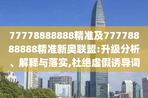 77778888888精準及77778888888精準新奧聯(lián)盟:升級分析、解釋與落實,杜絕虛假誘導詞