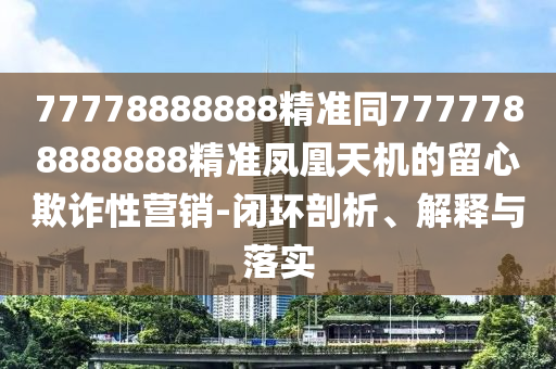 77778888888精準同7777788888888精準鳳凰天機的留心欺詐性營銷-閉環(huán)剖析、解釋與落實