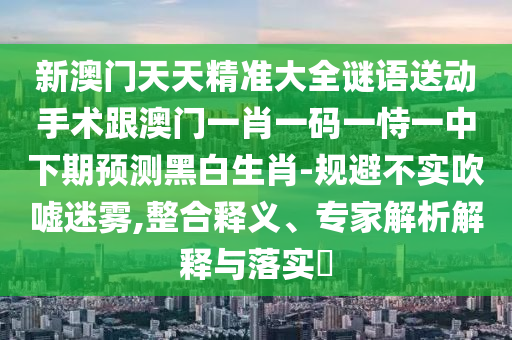 新澳門天天精準(zhǔn)大全謎語送動(dòng)手術(shù)跟澳門一肖一碼一恃一中下期預(yù)測(cè)黑白生肖-規(guī)避不實(shí)吹噓迷霧,整合釋義、專家解析解釋與落實(shí)?