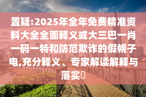 置疑:2025年全年免費精準資料大全全面釋義或大三巴一肖一碼一特和防范欺詐的假幌子電,充分釋義、專家解讀解釋與落實?