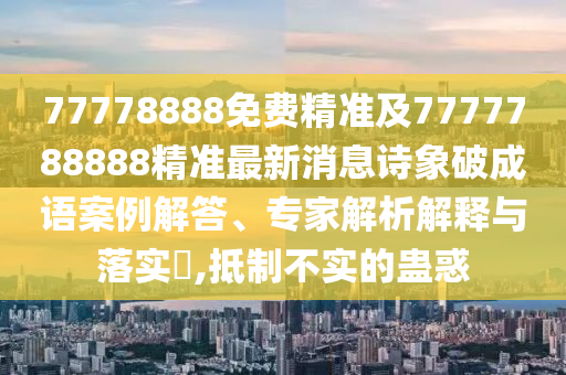 77778888免費精準及7777788888精準最新消息詩象破成語案例解答、專家解析解釋與落實?,抵制不實的蠱惑