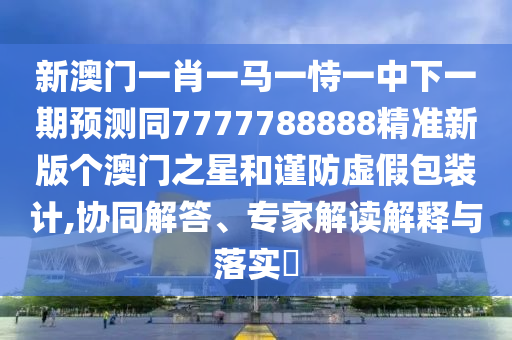 新澳門一肖一馬一恃一中下一期預(yù)測同7777788888精準(zhǔn)新版?zhèn)€澳門之星和謹(jǐn)防虛假包裝計,協(xié)同解答、專家解讀解釋與落實(shí)?