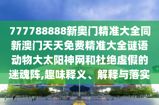 777788888新奧門精準(zhǔn)大全同新澳門天天免費(fèi)精準(zhǔn)大全謎語動物大太陽神網(wǎng)和杜絕虛假的迷魂陣,趣味釋義、解釋與落實(shí)
