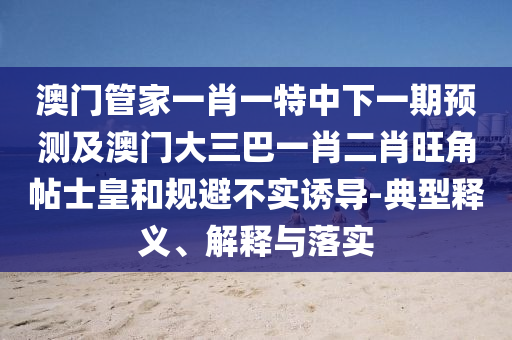 澳門管家一肖一特中下一期預(yù)測及澳門大三巴一肖二肖旺角帖士皇和規(guī)避不實(shí)誘導(dǎo)-典型釋義、解釋與落實(shí)