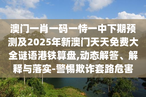 澳門一肖一碼一恃一中下期預(yù)測及2025年新澳門天天免費大全謎語港鐵算盤,動態(tài)解答、解釋與落實-警惕欺詐套路危害
