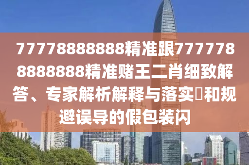 77778888888精準(zhǔn)跟7777788888888精準(zhǔn)賭王二肖細(xì)致解答、專家解析解釋與落實(shí)?和規(guī)避誤導(dǎo)的假包裝閃
