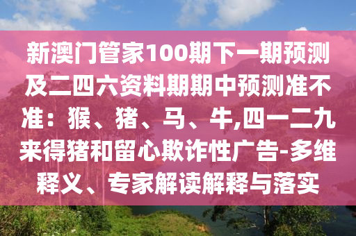 新澳門管家100期下一期預(yù)測(cè)及二四六資料期期中預(yù)測(cè)準(zhǔn)不準(zhǔn)：猴、豬、馬、牛,四一二九來得豬和留心欺詐性廣告-多維釋義、專家解讀解釋與落實(shí)