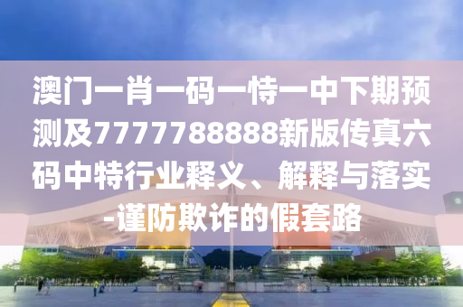 澳門一肖一碼一恃一中下期預(yù)測及7777788888新版?zhèn)髡媪a中特行業(yè)釋義、解釋與落實-謹(jǐn)防欺詐的假套路