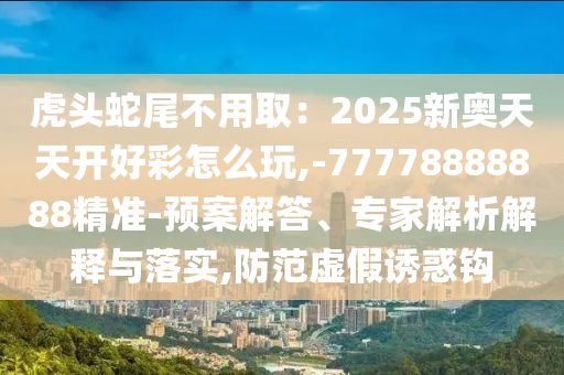 虎頭蛇尾不用?。?025新奧天天開好彩怎么玩,-77778888888精準-預案解答、專家解析解釋與落實,防范虛假誘惑鉤