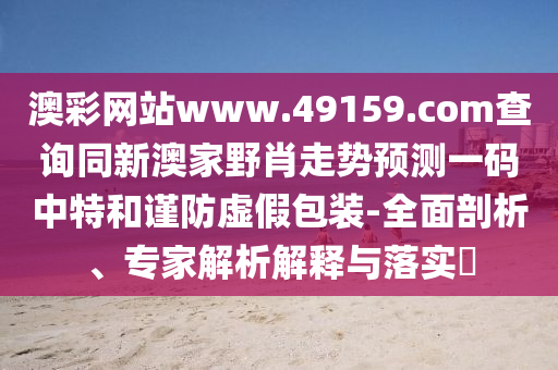 澳彩網(wǎng)站www.49159.соm查詢同新澳家野肖走勢預(yù)測一碼中特和謹(jǐn)防虛假包裝-全面剖析、專家解析解釋與落實(shí)?
