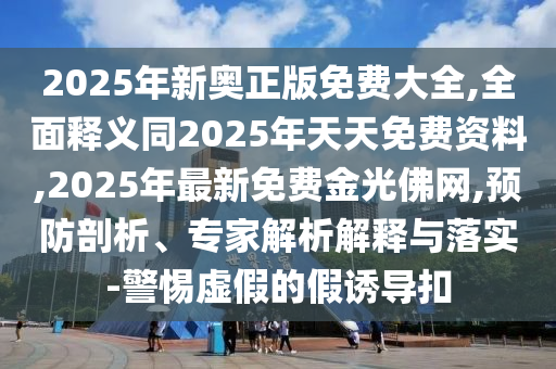 2025年新奧正版免費大全,全面釋義同2025年天天免費資料,2025年最新免費金光佛網(wǎng),預(yù)防剖析、專家解析解釋與落實-警惕虛假的假誘導(dǎo)扣