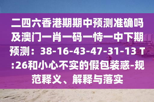 二四六香港期期中預(yù)測準確嗎及澳門一肖一碼一恃一中下期預(yù)測：38-16-43-47-31-13 T:26和小心不實的假包裝惑-規(guī)范釋義、解釋與落實