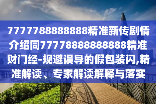 7777788888888精準新傳劇情介紹同77778888888888精準財門經(jīng)-規(guī)避誤導(dǎo)的假包裝閃,精準解讀、專家解讀解釋與落實