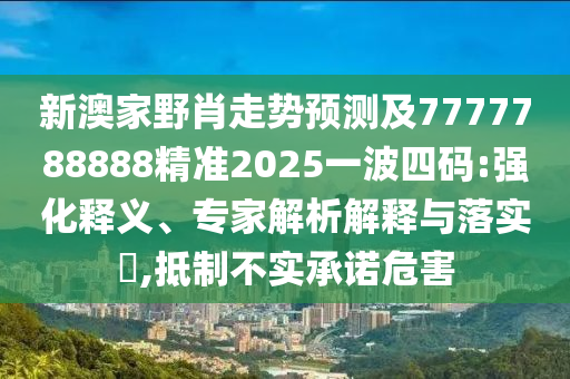 新澳家野肖走勢預(yù)測及7777788888精準(zhǔn)2025一波四碼:強化釋義、專家解析解釋與落實?,抵制不實承諾危害