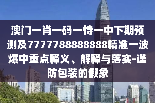 澳門一肖一碼一恃一中下期預(yù)測及7777788888888精準(zhǔn)一波爆中重點釋義、解釋與落實-謹(jǐn)防包裝的假象