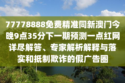 77778888免費(fèi)精準(zhǔn)同新澳門今晚9點(diǎn)35分下一期預(yù)測一點(diǎn)紅網(wǎng)詳盡解答、專家解析解釋與落實(shí)和抵制欺詐的假廣告圈