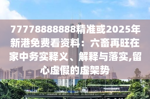 77778888888精準或2025年新港免費看資料：六畜再旺在家中務實釋義、解釋與落實,留心虛假的虛架勢