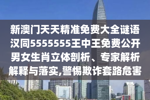 新澳門天天精準免費大全謎語漢同5555555王中王免費公開男女生肖立體剖析、專家解析解釋與落實,警惕欺詐套路危害