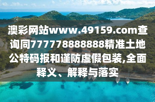 澳彩網(wǎng)站www.49159.соm查詢同777778888888精準(zhǔn)土地公特碼報(bào)和謹(jǐn)防虛假包裝,全面釋義、解釋與落實(shí)
