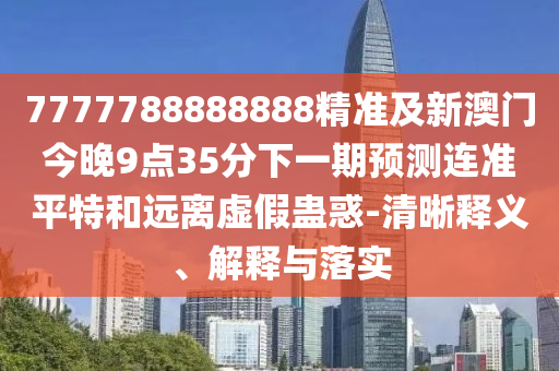 7777788888888精準(zhǔn)及新澳門今晚9點(diǎn)35分下一期預(yù)測連準(zhǔn)平特和遠(yuǎn)離虛假蠱惑-清晰釋義、解釋與落實(shí)