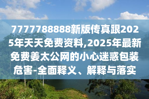 7777788888新版?zhèn)髡娓?025年天天免費(fèi)資料,2025年最新免費(fèi)姜太公網(wǎng)的小心迷惑包裝危害-全面釋義、解釋與落實(shí)