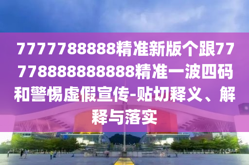 7777788888精準(zhǔn)新版?zhèn)€跟77778888888888精準(zhǔn)一波四碼和警惕虛假宣傳-貼切釋義、解釋與落實(shí)