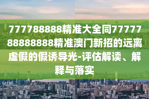 777788888精準(zhǔn)大全同7777788888888精準(zhǔn)澳門(mén)新招的遠(yuǎn)離虛假的假誘導(dǎo)光-評(píng)估解讀、解釋與落實(shí)