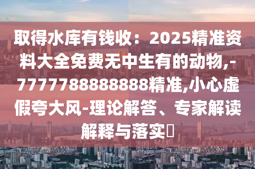 取得水庫(kù)有錢(qián)收：2025精準(zhǔn)資料大全免費(fèi)無(wú)中生有的動(dòng)物,-7777788888888精準(zhǔn),小心虛假夸大風(fēng)-理論解答、專家解讀解釋與落實(shí)?