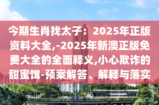 今期生肖找太子：2025年正版資料大全,-2025年新澳正版免費(fèi)大全的全面釋義,小心欺詐的甜蜜餌-預(yù)案解答、解釋與落實(shí)