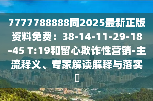 7777788888同2025最新正版資料免費(fèi)：38-14-11-29-18-45 T:19和留心欺詐性營銷-主流釋義、專家解讀解釋與落實(shí)?