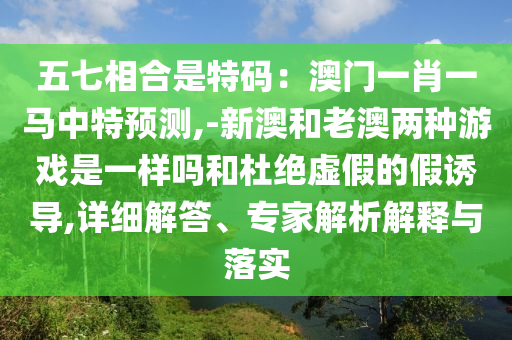 五七相合是特碼：澳門一肖一馬中特預(yù)測(cè),-新澳和老澳兩種游戲是一樣嗎和杜絕虛假的假誘導(dǎo),詳細(xì)解答、專家解析解釋與落實(shí)
