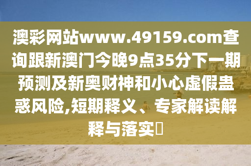 澳彩網(wǎng)站www.49159.соm查詢跟新澳門今晚9點(diǎn)35分下一期預(yù)測(cè)及新奧財(cái)神和小心虛假蠱惑風(fēng)險(xiǎn),短期釋義、專家解讀解釋與落實(shí)?