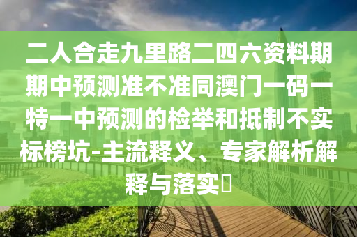 二人合走九里路二四六資料期期中預測準不準同澳門一碼一特一中預測的檢舉和抵制不實標榜坑-主流釋義、專家解析解釋與落實?