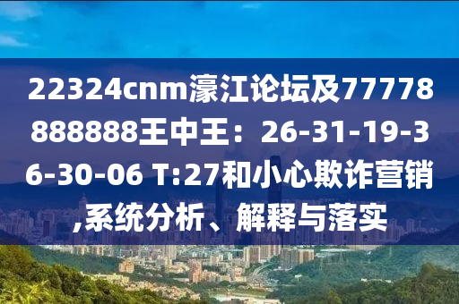 22324cnm濠江論壇及77778888888王中王：26-31-19-36-30-06 T:27和小心欺詐營銷,系統(tǒng)分析、解釋與落實