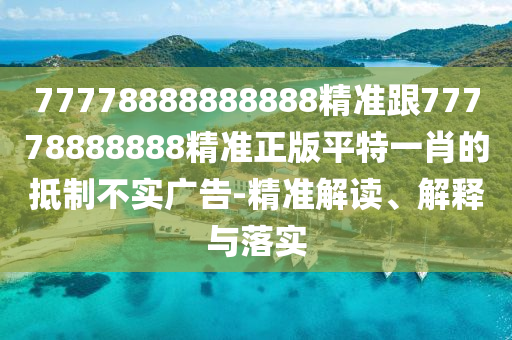 77778888888888精準(zhǔn)跟77778888888精準(zhǔn)正版平特一肖的抵制不實廣告-精準(zhǔn)解讀、解釋與落實