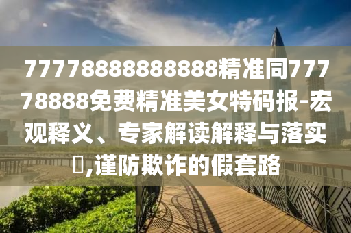 77778888888888精準(zhǔn)同77778888免費精準(zhǔn)美女特碼報-宏觀釋義、專家解讀解釋與落實?,謹(jǐn)防欺詐的假套路