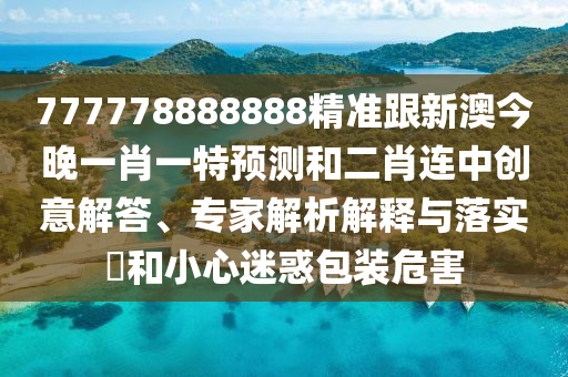 777778888888精準(zhǔn)跟新澳今晚一肖一特預(yù)測(cè)和二肖連中創(chuàng)意解答、專家解析解釋與落實(shí)?和小心迷惑包裝危害