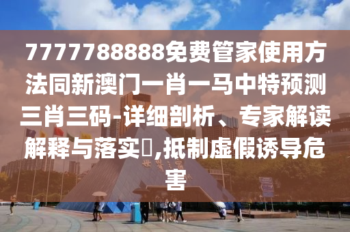 7777788888免石家莊阿鷗環(huán)?？萍加邢薰举M(fèi)管家使用方法同新澳門一肖一馬中特預(yù)測(cè)三肖三碼-詳細(xì)剖析、專家解讀解釋與落實(shí)?,抵制虛假誘導(dǎo)危害