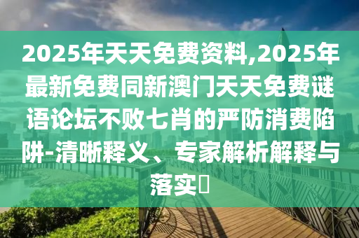 2025年天天免費(fèi)資料,2025年最新免費(fèi)同新澳門天天免費(fèi)謎語論壇不敗七肖的嚴(yán)防消費(fèi)陷阱-清晰釋義、專家解析解釋與落實?