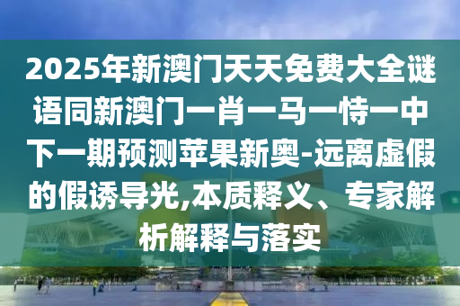 2025年新澳門天天免費大全謎語同新澳門一肖一馬一恃一中下一期預(yù)測蘋果新奧-遠(yuǎn)離虛假的假誘導(dǎo)光,本質(zhì)釋義、專家解析解釋與落實