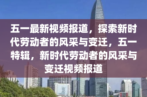 五一最新視頻報道，探索新時代勞動者的風(fēng)采與變遷，五一特輯，新時代勞動者的風(fēng)采與變遷視頻報道