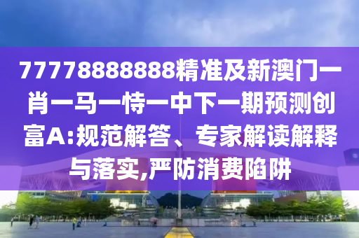 77778888888精準(zhǔn)及新澳門一肖一馬一恃一中下一期預(yù)測創(chuàng)富A:規(guī)范解答、專家解讀解釋與落實,嚴(yán)防消費(fèi)陷阱