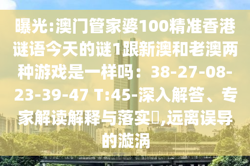 曝光:澳門管家婆100精準(zhǔn)香港謎語今天的謎1跟新澳和老澳兩種游戲是一樣嗎：38-27-08-23-39-47 T:45-深入解答、專家解讀解釋與落實?,遠(yuǎn)離誤導(dǎo)的漩渦