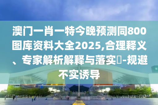 澳門一肖一特今晚預測同800圖庫資料大全2025,合理釋義、專家解析解釋與落實?-規(guī)避不實誘導