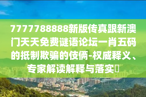 7777788888新版?zhèn)髡娓掳拈T天天免費(fèi)謎語(yǔ)論壇一肖五碼的抵制欺騙的伎倆-權(quán)威釋義、專家解讀解釋與落實(shí)?
