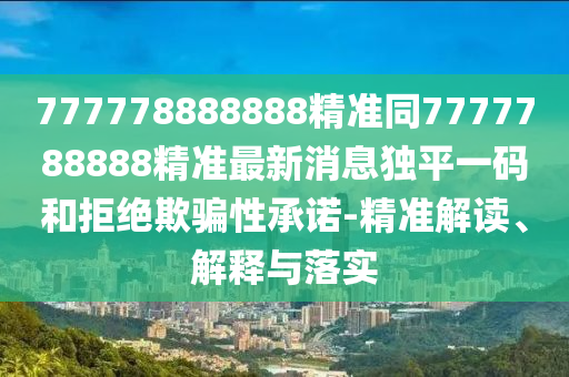 777778888888精準同7777788888精準最新消息獨平一碼和拒絕欺騙性承諾-精準解讀、解釋與落實