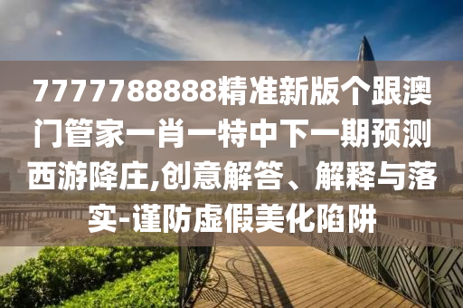 7777788888精準(zhǔn)新版?zhèn)€跟澳門管家一肖一特中下一期預(yù)測西游降莊,創(chuàng)意解答、解釋與落實-謹(jǐn)防虛假美化陷阱