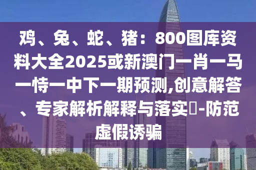 雞、兔、蛇、豬：800圖庫資料大全2025或新澳門一肖一馬一恃一中下一期預測,創(chuàng)意解答、專家解析解釋與落實?-防范虛假誘騙