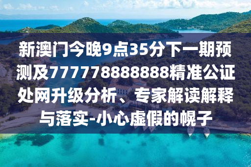 新澳門今晚9點35分下一期預(yù)測及777778888888精準(zhǔn)公證處網(wǎng)升級分析、專家解讀解釋與落實-小心虛假的幌子